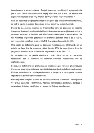 Página | 5
infecciosa con la vía subcutánea. Dosis intravenosa cladribine 0.1 mg/kg cada día
por 7 días. Dosis subcutánea 0.14 mg/kg cada día por 5 días. Se estima una
supervivencia global a los 10 y 20 años de 80 y 67 años respectivamente. 10
Para los pacientes que presentan recaída luego de dos años del tratamiento inicial,
se podría repetir el análogo de purina o probar con otro y sumar rituximab.
Dentro de las nuevas opciones de tratamientos para los pacientes en recaída
(menos de dos años) o refractariedad luego de esquemas con análogos de purina y
rituximab, tenemos: el inhibidor del BRAF (Vemurafenib) con o sin rituximab. Se
han reportado respuestas globales en los diferentes estudios entre el 86 al 100 %,
con respuestas completas entre el 35 al 42 % y respuesta parcial del 53%.
Otra opción de tratamiento para los pacientes refracatarios es el Ibrutinib. En un
estudio de fase dos, la respuesta global fue del 26%, la supervivencia libre de
progresión estimada a los 24 meses de seguimiento fue del 79%. 11, 12
La esplenectomía se podría considerar como ultima opción en pacientes
refractarios, con la intención de controlar síntomas relacionados con la
esplenomegalia.
Se requiere tratamiento de profilaxis para infecciones por herpes y pneumocystis
jiroveci, de igual forma cobertura para bacterias durante el periodo de neutropenia.
El factor estimulante de colonia podría acortar el tiempo de la neutropenia, pero sin
impacto en la disminución de infecciones.
Hay respuesta completa cuando se alcanza neutrófilos >1500/mcL, hemoglobina
>11 g/dL y plaquetas >100,000/mcL. Además, normalización del tamaño del bazo y
ausencia de linfocitos patológicos en sangre periférica y médula ósea.
 