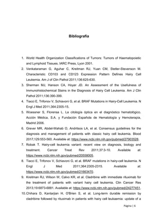 Página | 6
Bibliografía
1. World Health Organization Classifications of Tumors: Tumors of Haematopoietic
and Lymphoid Tissues. IARC Press, Lyon 2001.
2. Venkataraman G, Aguhar C, Kreitman RJ, Yuan CM, Stetler-Stevenson M.
Characteristic CD103 and CD123 Expression Pattern Defines Hairy Cell
Leukemia. Am J of Clin Pathol 2011;136:625-630.
3. Sherman MJ, Hanson CA, Hoyer JD. An Assessment of the Usefulness of
Immunohistochemical Stains in the Diagnosis of Hairy Cell Leukemia. Am J Clin
Pathol 2011;136:390-399.
4. Tiacci E, Trifonov V, Schiavoni G, et al. BRAF Mutations in Hairy-Cell Leukemia. N
Engl J Med 2011;364:2305-15.
5. Woessner S, Florensa L. La citología óptica en el diagnóstico hematológico.
Acción Médica, S.A. y Fundación Española de Hematología y Hemoterapia,
Madrid 2006.
6. Grever MR, Abdel-Wahab O, Andritsos LA, et al. Consensus guidelines for the
diagnosis and management of patients with classic hairy cell leukemia. Blood
2017;129:553-560. Available at: https://www.ncbi.nlm.nih.gov/pubmed/27903528.
7. Robak T. Hairy-cell leukemia variant: recent view on diagnosis, biology and
treatment. Cancer Treat Rev 2011;37:3-10. Available at:
https://www.ncbi.nlm.nih.gov/pubmed/20558005.
8. Tiacci E, Trifonov V, Schiavoni G, et al. BRAF mutations in hairy-cell leukemia. N
Engl J Med 2011;364:2305-2315. Available at:
https://www.ncbi.nlm.nih.gov/pubmed/21663470.
9. Kreitman RJ, Wilson W, Calvo KR, et al. Cladribine with immediate rituximab for
the treatment of patients with variant hairy cell leukemia. Clin Cancer Res
2013;19:6873-6881. Available at: https://www.ncbi.nlm.nih.gov/pubmed/24277451.
10.Chihara D, Kantarjian H, O'Brien S, et al. Long-term durable remission by
cladribine followed by rituximab in patients with hairy cell leukaemia: update of a
 