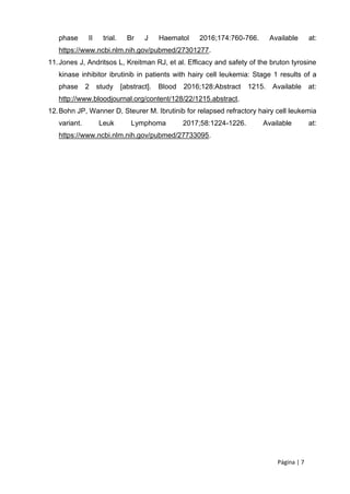 Página | 7
phase II trial. Br J Haematol 2016;174:760-766. Available at:
https://www.ncbi.nlm.nih.gov/pubmed/27301277.
11.Jones J, Andritsos L, Kreitman RJ, et al. Efficacy and safety of the bruton tyrosine
kinase inhibitor ibrutinib in patients with hairy cell leukemia: Stage 1 results of a
phase 2 study [abstract]. Blood 2016;128:Abstract 1215. Available at:
http://www.bloodjournal.org/content/128/22/1215.abstract.
12.Bohn JP, Wanner D, Steurer M. Ibrutinib for relapsed refractory hairy cell leukemia
variant. Leuk Lymphoma 2017;58:1224-1226. Available at:
https://www.ncbi.nlm.nih.gov/pubmed/27733095.
 