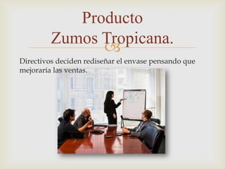 Producto
         Zumos Tropicana.
               
Directivos deciden rediseñar el envase pensando que
mejoraría las ventas.
 