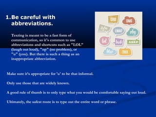 1.Be careful with
abbreviations.
Texting is meant to be a fast form of
communication, so it's common to use
abbreviations and shortcuts such as "LOL"
(laugh out loud), "np" (no problem), or
"u" (you). But there is such a thing as an
inappropriate abbreviation.
Make sure it’s appropriate for 'u' to be that informal.
Only use those that are widely known.
A good rule of thumb is to only type what you would be comfortable saying out loud.
Ultimately, the safest route is to type out the entire word or phrase.
 