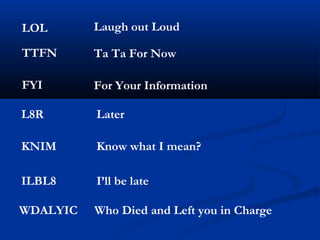 LOL Laugh out Loud
TTFN Ta Ta For Now
FYI For Your Information
L8R Later
KNIM Know what I mean?
ILBL8 I’ll be late
WDALYIC Who Died and Left you in Charge
 