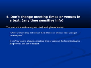 4. Don't change meeting times or venues in
a text. (any time sensitive info)
The potential attendees may not check their phones in time.
"Older workers may not look at their phones as often as their younger
counterparts."
If you're going to change a meeting time or venue at the last minute, give
the person a call out of respect.
 