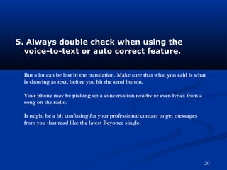 5. Always double check when using the
voice-to-text or auto correct feature.
But a lot can be lost in the translation. Make sure that what you said is what
is showing as text, before you hit the send button.
Your phone may be picking up a conversation nearby or even lyrics from a
song on the radio.
It might be a bit confusing for your professional contact to get messages
from you that read like the latest Beyonce single.
20
 
