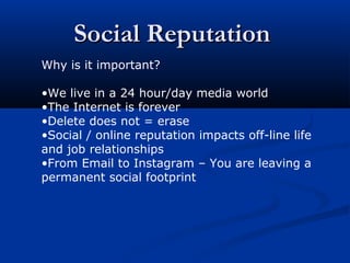 Social ReputationSocial Reputation
Why is it important?
•We live in a 24 hour/day media world
•The Internet is forever
•Delete does not = erase
•Social / online reputation impacts off-line life
and job relationships
•From Email to Instagram – You are leaving a
permanent social footprint
 