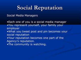Social ReputationSocial Reputation
Social Media Managers
•Each one of you is a social media manager
•You represent yourself, your family your
employer
•What you tweet post and pin becomes your
social reputation
•Your reputation becomes one part of the
Agency’s reputation.
•The community is watching.
 