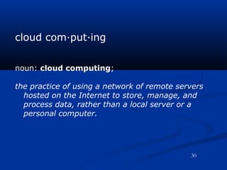 cloud com·put·ing
noun: cloud computing;
the practice of using a network of remote servers
hosted on the Internet to store, manage, and
process data, rather than a local server or a
personal computer.
30
 