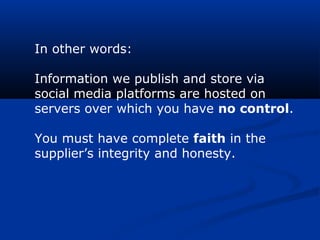 In other words:
Information we publish and store via
social media platforms are hosted on
servers over which you have no control.
You must have complete faith in the
supplier’s integrity and honesty.
 