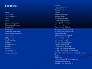 Facebook…
Name
City of birth
City of residence
Phone
Email
Current employment
Previous employment
Relationship
Anniversary
Previous relationships
Previous names (aliases)
Screen names
Address book
Family members
Birthday
Religious views
Address
Website
Email address(s)
Sexual preference
Gender
Languages spoken
Political views
Friends
Books you’ve read
Bands you like
Movies you’ve seen
TV Shows you watch
Video games you play
Food you eat
Your Favorite Athletes
Restaurants you’ve eaten at
Activities you participate in
Websites you visit
Sports teams you support
Your Favorite Sports
Inspirational people
Favorite Clothing brands
Places you’ve visited
Events you’ve attended
Events you plan on attending
Events your friends are attending
Major life events (location, dates, who with)
Photos
Wall posts
Private (haha yeah right) messages
Groups you’ve joined
Networks you are a part of
 