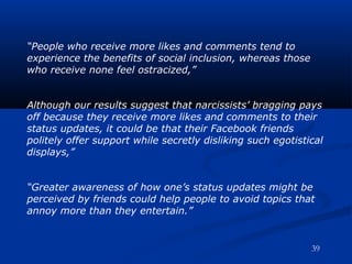 “People who receive more likes and comments tend to
experience the benefits of social inclusion, whereas those
who receive none feel ostracized,”
Although our results suggest that narcissists’ bragging pays
off because they receive more likes and comments to their
status updates, it could be that their Facebook friends
politely offer support while secretly disliking such egotistical
displays,”
“Greater awareness of how one’s status updates might be
perceived by friends could help people to avoid topics that
annoy more than they entertain.”
39
 