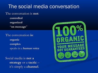 The conversation isThe conversation is notnot::
controlledcontrolled
organizedorganized
““on messageon message””
The conversationThe conversation isis::
organicorganic
complexcomplex
speaks in aspeaks in a human voicehuman voice
Social media isSocial media is not anot a
strategystrategy or aor a tactictactic ––
it’s simply ait’s simply a channelchannel..
 