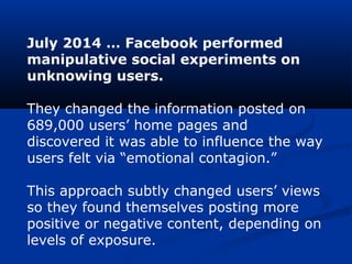 July 2014 … Facebook performed
manipulative social experiments on
unknowing users.
They changed the information posted on
689,000 users’ home pages and
discovered it was able to influence the way
users felt via “emotional contagion.”
This approach subtly changed users’ views
so they found themselves posting more
positive or negative content, depending on
levels of exposure.
 