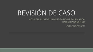 REVISIÓN DE CASO
HOSPITAL CLÍNICO UNIVERSITARIO DE SALAMANCA
RADIODIAGNOSTICO
JOSE UZCATEGUI
 