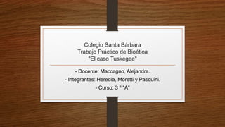 Colegio Santa Bárbara
Trabajo Práctico de Bioética
"El caso Tuskegee"
- Docente: Maccagno, Alejandra.
- Integrantes: Heredia, Moretti y Pasquini.
- Curso: 3 º "A"
 
