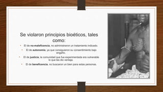 Se violaron principios bioéticos, tales
como:
• El de no-maleficencia, no administraron un tratamiento indicado.
• El de autonomía, ya que consiguieron su consentimiento bajo
engaño.
• El de justicia, la comunidad que fue experimentada era vulnerable
lo que les dio ventaja.
• El de beneficencia, no buscaron un bien para estas personas.
 