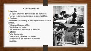 Consecuencias:
1) Legales:
- Da lugar a nuevos derechos de los humanos.
- Nuevas reglamentaciones de la salud pública.
2) Sociales:
- Muerte de personas y el daño que causaron a sus
familias.
- Niños nacidos con sífilis.
- Discriminación racial.
- Uso inhumano e ilícito de la medicina.
3) Éticas:
- Falta de respeto.
- Daño a la dignidad de personas.
- Violaciones a los derechos humanos.
- Injusticia.
 