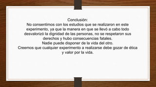 Conclusión:
No consentimos con los estudios que se realizaron en este
experimento, ya que la manera en que se llevó a cabo todo
desvalorizó la dignidad de las personas, no se respetaron sus
derechos y hubo consecuencias fatales.
Nadie puede disponer de la vida del otro.
Creemos que cualquier experimento a realizarse debe gozar de ética
y valor por la vida.
 