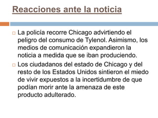 Reacciones ante la noticia

   La policía recorre Chicago advirtiendo el
    peligro del consumo de Tylenol. Asimismo, los
    medios de comunicación expandieron la
    noticia a medida que se iban produciendo.
   Los ciudadanos del estado de Chicago y del
    resto de los Estados Unidos sintieron el miedo
    de vivir expuestos a la incertidumbre de que
    podían morir ante la amenaza de este
    producto adulterado.
 