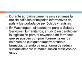    Durante aproximadamente seis semanas la
    noticia salió los principales informativos del
    país y fue portada de periódicos y revistas
   En Washington, el secretario para la Salud y
    Servicios Humanitarios, anunció un cambio en
    la legislación para el envasado de fármacos
    que se pueden comprar libremente en los
    estantes de cualquier supermercado o
    farmacia, tratando de esta forma de reducir
    sustancialmente la manipulación maliciosa de
    estos
 