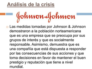 Análisis de la crisis



   Las medidas tomadas por Johnson & Johnson
    demostraron a la población norteamericana
    que es una empresa que se preocupa por sus
    grupos de interés y que es socialmente
    responsable. Asimismo, demuestra que es
    una compañía que está dispuesta a responder
    por las consecuencias de sus acciones y que
    toma decisiones en favor de mantener el buen
    prestigio y reputación que tiene a nivel
    mundial.
 