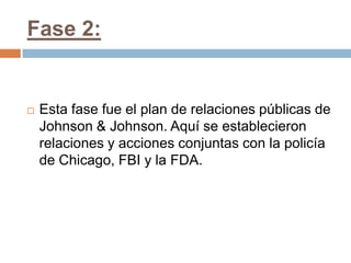 Fase 2:


   Esta fase fue el plan de relaciones públicas de
    Johnson & Johnson. Aquí se establecieron
    relaciones y acciones conjuntas con la policía
    de Chicago, FBI y la FDA.
 