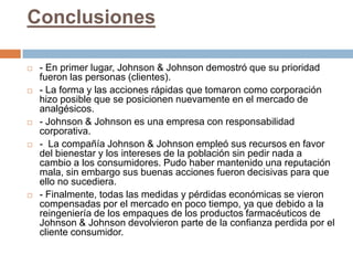 Conclusiones

   - En primer lugar, Johnson & Johnson demostró que su prioridad
    fueron las personas (clientes).
   - La forma y las acciones rápidas que tomaron como corporación
    hizo posible que se posicionen nuevamente en el mercado de
    analgésicos.
   - Johnson & Johnson es una empresa con responsabilidad
    corporativa.
   - La compañía Johnson & Johnson empleó sus recursos en favor
    del bienestar y los intereses de la población sin pedir nada a
    cambio a los consumidores. Pudo haber mantenido una reputación
    mala, sin embargo sus buenas acciones fueron decisivas para que
    ello no sucediera.
   - Finalmente, todas las medidas y pérdidas económicas se vieron
    compensadas por el mercado en poco tiempo, ya que debido a la
    reingeniería de los empaques de los productos farmacéuticos de
    Johnson & Johnson devolvieron parte de la confianza perdida por el
    cliente consumidor.
 