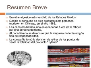 Resumen Breve
   Era el analgésico más vendido de los Estados Unidos
   Debido al consumo de este producto siete personas
    murieron en Chicago, en el año 1982.
   Las cápsulas habían sido envenenadas fuera de la fábrica
    por una persona demente.
   Al poco tiempo se demostró que la empresa no tenía ningún
    tipo de responsabilidad.
   La compañía tomó la decisión de retirar de los puntos de
    venta la totalidad del producto "Tylenol“
 