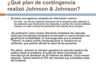 ¿Qué plan de contingencia
realizó Johnson & Johnson?
   Se lanza una agresiva campaña de información masiva:
    •   En esta uno de los máximos directivos de la empresa salía pidiendo a
        las personas que devolvieran las cápsulas a cambio de nuevas tabletas
        nuevas, un vale o incluso la devolución del importe de la compra.

    Se publicaron varios avisos ofreciendo remplazar las cápsulas
    hasta que la empresa introdujera al mercado un nuevo envase con
    garantía de inviolabilidad, la cual aseguraba que el producto
    "Tylenol" no había sufrido manipulaciones ni cambios en su
    contenido, que podrían afectar la salud de las personas.

   Por último, Johnson & Johnson agradeció la reacción positiva del
    público frente al problema. El costo de retirar el producto del
    mercado fue de alrededor de 50 millones de dólares. Cinco meses
    después, Tylenol retomó el 70% del mercado que controlaba antes
    del incidente.
 