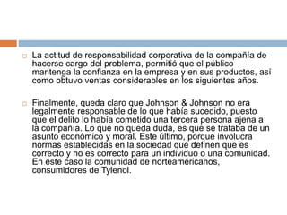    La actitud de responsabilidad corporativa de la compañía de
    hacerse cargo del problema, permitió que el público
    mantenga la confianza en la empresa y en sus productos, así
    como obtuvo ventas considerables en los siguientes años.

   Finalmente, queda claro que Johnson & Johnson no era
    legalmente responsable de lo que había sucedido, puesto
    que el delito lo había cometido una tercera persona ajena a
    la compañía. Lo que no queda duda, es que se trataba de un
    asunto económico y moral. Este último, porque involucra
    normas establecidas en la sociedad que definen que es
    correcto y no es correcto para un individuo o una comunidad.
    En este caso la comunidad de norteamericanos,
    consumidores de Tylenol.
 