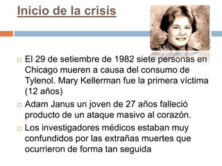 Inicio de la crisis


   El 29 de setiembre de 1982 siete personas en
    Chicago mueren a causa del consumo de
    Tylenol. Mary Kellerman fue la primera víctima
    (12 años)
   Adam Janus un joven de 27 años falleció
    producto de un ataque masivo al corazón.
   Los investigadores médicos estaban muy
    confundidos por las extrañas muertes que
    ocurrieron de forma tan seguida
 