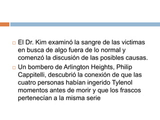    El Dr. Kim examinó la sangre de las victimas
    en busca de algo fuera de lo normal y
    comenzó la discusión de las posibles causas.
   Un bombero de Arlington Heights, Philip
    Cappitelli, descubrió la conexión de que las
    cuatro personas habían ingerido Tylenol
    momentos antes de morir y que los frascos
    pertenecían a la misma serie
 