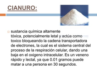 CIANURO:


   sustancia química altamente
    tóxica, potencialmente letal y actúa como
    toxico bloqueando la cadena transportadora
    de electrones, la cual es el sistema central del
    proceso de la respiración celular, dando una
    baja en el oxigeno intracelular. Es un veneno
    rápido y lectal, ya que 0.01 gramos puede
    matar a una persona en 30 segundos.
 