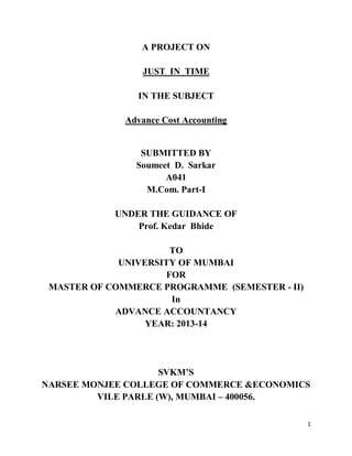 1
A PROJECT ON
JUST IN TIME
IN THE SUBJECT
Advance Cost Accounting
SUBMITTED BY
Soumeet D. Sarkar
A041
M.Com. Part-I
UNDER THE GUIDANCE OF
Prof. Kedar Bhide
TO
UNIVERSITY OF MUMBAI
FOR
MASTER OF COMMERCE PROGRAMME (SEMESTER - II)
In
ADVANCE ACCOUNTANCY
YEAR: 2013-14
SVKM’S
NARSEE MONJEE COLLEGE OF COMMERCE &ECONOMICS
VILE PARLE (W), MUMBAI – 400056.
 