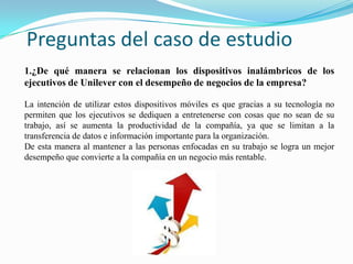 Preguntas del caso de estudio1.¿De qué manera se relacionan los dispositivos inalámbricos de los ejecutivos de Unilever con el desempeño de negocios de la empresa?La intención de utilizar estos dispositivos móviles es que gracias a su tecnología no permiten que los ejecutivos se dediquen a entretenerse con cosas que no sean de su trabajo, así se aumenta la productividad de la compañía, ya que se limitan a la transferencia de datos e información importante para la organización. De esta manera al mantener a las personas enfocadas en su trabajo se logra un mejor desempeño que convierte a la compañía en un negocio más rentable.