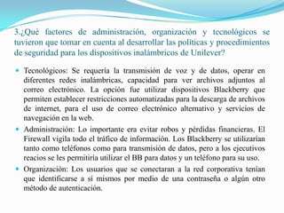 3.¿Qué factores de administración, organización y tecnológicos se tuvieron que tomar en cuenta al desarrollar las políticas y procedimientos de seguridad para los dispositivos inalámbricos de Unilever?Tecnológicos: Se requería la transmisión de voz y de datos, operar en diferentes redes inalámbricas, capacidad para ver archivos adjuntos al correo electrónico. La opción fue utilizar dispositivos Blackberry que permiten establecer restricciones automatizadas para la descarga de archivos de internet, para el uso de correo electrónico alternativo y servicios de navegación en la web.Administración: Lo importante era evitar robos y pérdidas financieras. El Firewall vigila todo el tráfico de información. Los Blackberry se utilizarían tanto como teléfonos como para transmisión de datos, pero a los ejecutivos reacios se les permitiría utilizar el BB para datos y un teléfono para su uso.Organización: Los usuarios que se conectaran a la red corporativa tenían que identificarse a sí mismos por medio de una contraseña o algún otro método de autenticación.