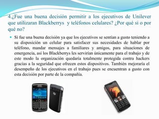 4.¿Fue una buena decisión permitir a los ejecutivos de Unilever que utilizaran Blackberrys  y teléfonos celulares? ¿Por qué si o por qué no?Sí fue una buena decisión ya que los ejecutivos se sentían a gusto teniendo a su disposición un celular para satisfacer sus necesidades de hablar por teléfono, mandar mensajes a familiares y amigos, para situaciones de emergencia, así los Blackberrys les servirían únicamente para el trabajo y de este modo la organización quedaría totalmente protegida contra hackers gracias a la seguridad que ofrecen estos dispositivos. También mejoraría el desempeño de los ejecutivos en el trabajo pues se encuentran a gusto con esta decisión por parte de la compañía.