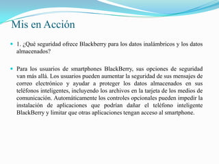 Mis en Acción1. ¿Qué seguridad ofrece Blackberry para los datos inalámbricos y los datos almacenados?Para los usuarios de smartphones BlackBerry, sus opciones de seguridad van más allá. Los usuarios pueden aumentar la seguridad de sus mensajes de correo electrónico y ayudar a proteger los datos almacenados en sus teléfonos inteligentes, incluyendo los archivos en la tarjeta de los medios de comunicación. Automáticamente los controles opcionales pueden impedir la instalación de aplicaciones que podrían dañar el teléfono inteligente BlackBerry y limitar que otras aplicaciones tengan acceso al smartphone.