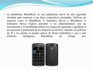 La plataforma BlackBerry es una plataforma móvil de alta seguridad diseñado para mantener a sus datos corporativos protegidos. Software de negocios como el BlackBerry ® Enterprise Server y BlackBerry ® Enterprise Server Express permiten a los administradores con las herramientas y la flexibilidad reducir los riesgos de seguridad y equilibrar el uso personal y profesional de los dispositivos móviles. Además, las políticas de TI y los ajustes se pueden aplicar de forma inalámbrica a uno o más teléfonos inteligentes BlackBerry en tiempo real.