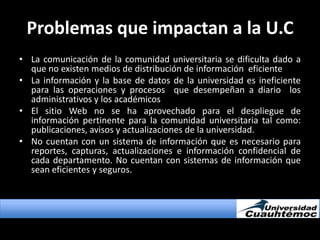 Problemas que impactan a la U.CLa comunicación de la comunidad universitaria se dificulta dado a que no existen medios de distribución de información  eficienteLa información y la base de datos de la universidad es ineficiente para las operaciones y procesos  que desempeñan a diario  los administrativos y los académicosEl sitio Web no se ha aprovechado para el despliegue de información pertinente para la comunidad universitaria tal como: publicaciones, avisos y actualizaciones de la universidad. No cuentan con un sistema de información que es necesario para reportes, capturas, actualizaciones e información confidencial de cada departamento. No cuentan con sistemas de información que sean eficientes y seguros.