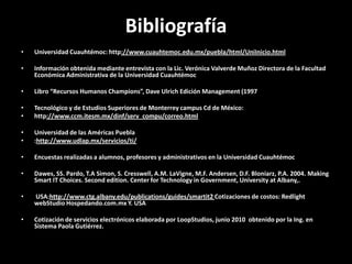 BibliografíaUniversidad Cuauhtémoc: http://www.cuauhtemoc.edu.mx/puebla/html/UniInicio.htmlInformación obtenida mediante entrevista con la Lic. Verónica Valverde Muñoz Directora de la Facultad Económica Administrativa de la Universidad CuauhtémocLibro “Recursos Humanos Champions”, DaveUlrich Edición Management (1997Tecnológico y de Estudios Superiores de Monterrey campus Cd de México: http://www.ccm.itesm.mx/dinf/serv_compu/correo.htmlUniversidad de las Américas Puebla:http://www.udlap.mx/servicios/ti/Encuestas realizadas a alumnos, profesores y administrativos en la Universidad CuauhtémocDawes, SS. Pardo, T.A Simon, S. Cresswell, A.M. LaVigne, M.F. Andersen, D.F. Bloniarz, P.A. 2004. MakingSmart IT Choices. Secondedition. Center forTechnology in Government, University at Albany,.USA:http://www.ctg.albany.edu/publications/guides/smartit2 Cotizaciones de costos: RedlightwebStudio Hospedando.com.mx Y. USACotización de servicios electrónicos elaborada por LoopStudios, junio 2010  obtenido por la Ing. en Sistema Paola Gutiérrez.