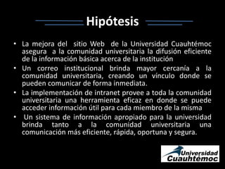 HipótesisLa mejora del  sitio Web  de la Universidad Cuauhtémoc  asegura  a la comunidad universitaria la difusión eficiente de la información básica acerca de la instituciónUn correo institucional brinda mayor cercanía a la comunidad universitaria, creando un vínculo donde se pueden comunicar de forma inmediata.La implementación de intranet provee a toda la comunidad universitaria una herramienta eficaz en donde se puede acceder información útil para cada miembro de la mismaUn sistema de información apropiado para la universidad brinda tanto a la comunidad universitaria una comunicación más eficiente, rápida, oportuna y segura. 