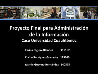 Proyecto Final para Administración de la InformaciónCaso Universidad Cuauhtémoc  Karina Olguín Allendes           115182 Elaine Rodríguez Granados   125100 Yasmín Guevara Hernández   140575 