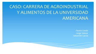 CASO: CARRERA DE AGROINDUSTRIAL
Y ALIMENTOS DE LA UNIVERSIDAD
AMERICANA
Fausto Cando
Jorge Salazar
Sebastián García

 