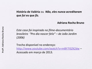 História de Valéria ou Não, eles nunca acreditaram 
que fui eu que fiz. 
Adriana Rocha Bruno 
Este caso foi inspirado no filme-documentário 
brasileiro “Pro dia nascer feliz” – de João Jardim 
(2006) 
Trecho disponível no endereço: 
http://www.youtube.com/watch?v=mBY7ISZKZdw – 
Acessado em março de 2013. 
Profª. Adriana Rocha Bruno 
 