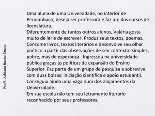 Uma aluna de uma Universidade, no interior de 
Pernambuco, deseja ser professora e faz um dos cursos de 
licenciatura. 
Diferentemente de tantos outros alunos, Valéria gosta 
muito de ler e de escrever. Produz seus textos, poemas. 
Consome livros, textos literários e desenvolve seu olhar 
poético a partir das observações de seu contexto: simples, 
pobre, mas de esperança. Ingressou na universidade 
pública graças às políticas de expansão do Ensino 
Superior. Faz parte de um grupo de pesquisa e sobrevive 
com duas bolsas: iniciação cientifica e apoio estudantil. 
Conseguiu ainda uma vaga num dos alojamentos da 
Universidade. 
Em sua escola não tem seu letramento literário 
reconhecido por seus professores. 
Profª. Adriana Rocha Bruno 
 