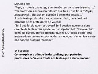 Segundo ela: 
“Aqui, a maioria das vezes, a gente não tem a chance de sonhar...” 
“Os professores nunca acreditaram que fui eu que fiz (a redação, 
história etc)... Eles acham que não é de minha autoria...” 
A cada texto produzido, a cada poema criado, uma dúvida é 
plantada pelos professores de Valéria: 
“Será que foi ela quem escreveu? Será possível que uma aluna 
carente de tantas coisas poderia criar algo tão belo? Escrever tão 
bem? Na dúvida, prefiro acreditar que não. O ‘copia e cola’ está 
instaurado na cultura escolar e, desse modo, um aluno tão carente 
não poderia produzir tão bem.” 
1ª questão: 
Como explicar a atitude de desconfiança por parte dos 
professores de Valéria frente aos textos que a aluna produz? 
Profª. Adriana Rocha Bruno 
 
