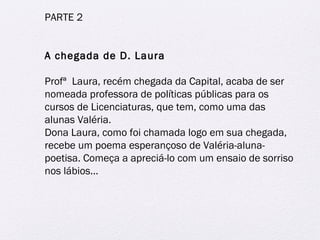 PARTE 2 
A chegada de D. Laura 
Profª Laura, recém chegada da Capital, acaba de ser 
nomeada professora de políticas públicas para os 
cursos de Licenciaturas, que tem, como uma das 
alunas Valéria. 
Dona Laura, como foi chamada logo em sua chegada, 
recebe um poema esperançoso de Valéria-aluna-poetisa. 
Começa a apreciá-lo com um ensaio de sorriso 
nos lábios... 
 