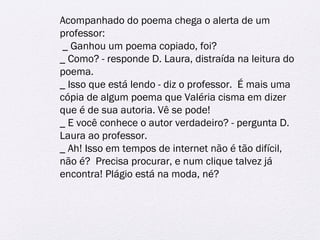 Acompanhado do poema chega o alerta de um 
professor: 
_ Ganhou um poema copiado, foi? 
_ Como? - responde D. Laura, distraída na leitura do 
poema. 
_ Isso que está lendo - diz o professor. É mais uma 
cópia de algum poema que Valéria cisma em dizer 
que é de sua autoria. Vê se pode! 
_ E você conhece o autor verdadeiro? - pergunta D. 
Laura ao professor. 
_ Ah! Isso em tempos de internet não é tão difícil, 
não é? Precisa procurar, e num clique talvez já 
encontra! Plágio está na moda, né? 
 