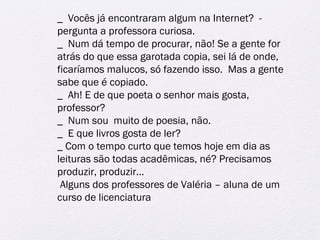 _ Vocês já encontraram algum na Internet? - 
pergunta a professora curiosa. 
_ Num dá tempo de procurar, não! Se a gente for 
atrás do que essa garotada copia, sei lá de onde, 
ficaríamos malucos, só fazendo isso. Mas a gente 
sabe que é copiado. 
_ Ah! E de que poeta o senhor mais gosta, 
professor? 
_ Num sou muito de poesia, não. 
_ E que livros gosta de ler? 
_ Com o tempo curto que temos hoje em dia as 
leituras são todas acadêmicas, né? Precisamos 
produzir, produzir... 
Alguns dos professores de Valéria – aluna de um 
curso de licenciatura 
 