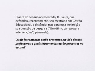 Diante do cenário apresentado, D. Laura, que 
defendeu, recentemente, seu mestrado em Gestão 
Educacional, a distância, traz para essa instituição 
sua questão de pesquisa (“Um ótimo campo para 
intervenções”, pensa ela): 
Quais letramentos estão presentes na vida desses 
professores e quais letramentos estão presentes na 
escola? 
 